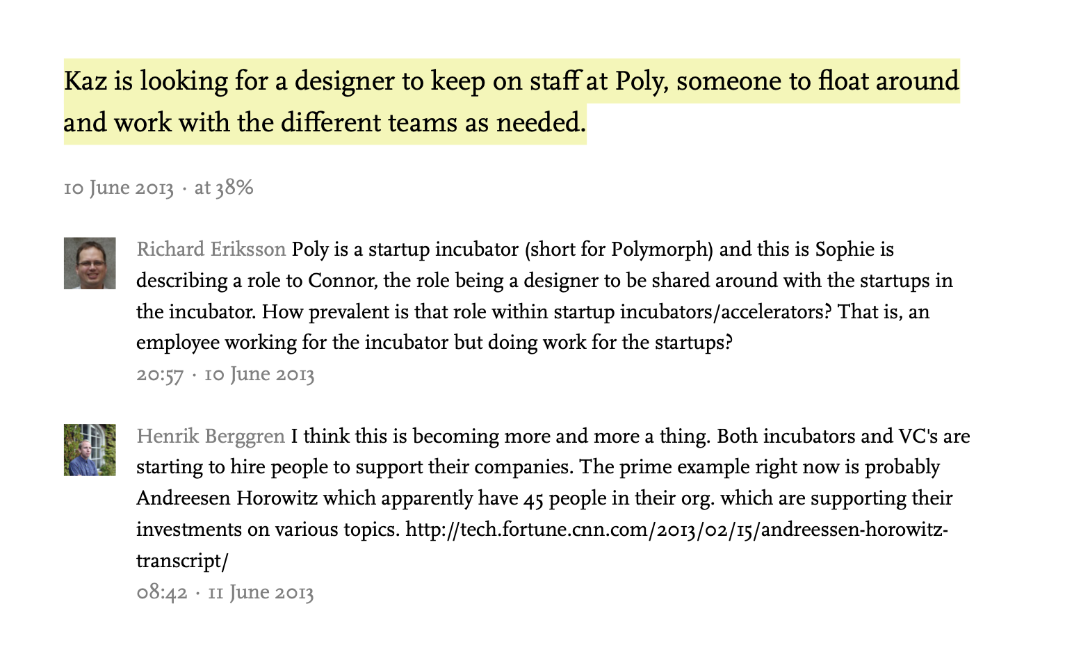 Richard Eriksson Poly is a startup incubator (short for Polymorph) and this is Sophie is describing a role to Connor, the role being a designer to be shared around with the startups in the incubator. How prevalent is that role within startup incubators/accelerators? That is, an employee working for the incubator but doing work for the startups?
20:57 · 10 June 2013
Henrik BerggrenHenrik Berggren I think this is becoming more and more a thing. Both incubators and VC's are starting to hire people to support their companies. The prime example right now is probably Andreesen Horowitz which apparently have 45 people in their org. which are supporting their investments on various topics. http://tech.fortune.cnn.com/2013/02/15/andreessen-horowitz-transcript/
08:42 · 11 June 2013